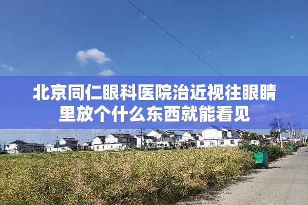北京同仁眼科医院治近视往眼睛里放个什么东西就能看见