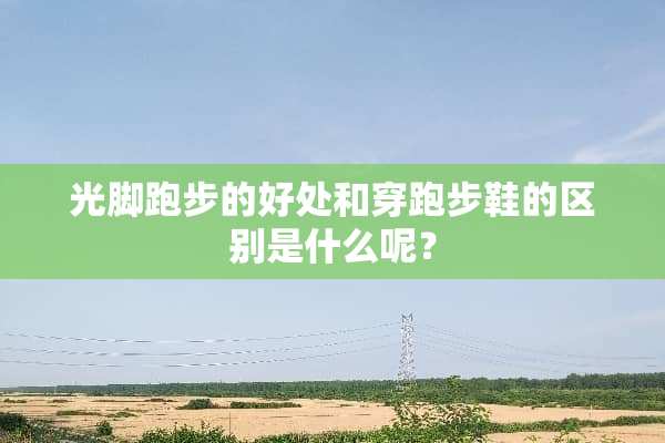 光脚跑步的好处和穿跑步鞋的区别是什么呢？