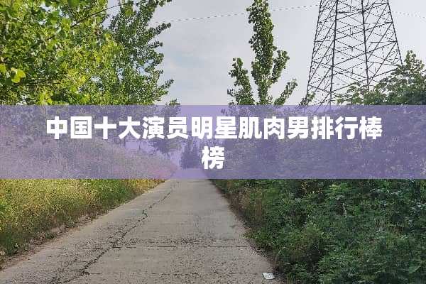中国十大演员明星肌肉男排行棒榜