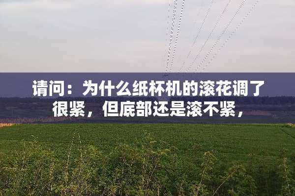 请问：为什么纸杯机的滚花调了很紧，但底部还是滚不紧，