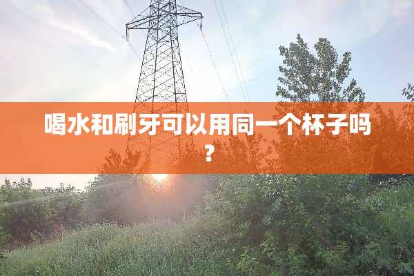 喝水和刷牙可以用同一个杯子吗？