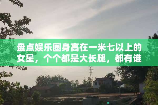 盘点娱乐圈身高在一米七以上的女星，个个都是大长腿，都有谁呢？