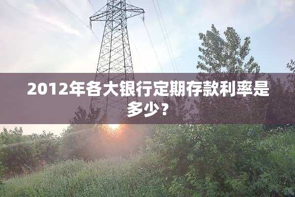 2012年各大银行定期存款利率是多少？