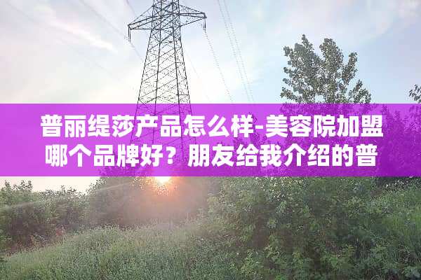 普丽缇莎产品怎么样-美容院加盟哪个品牌好？朋友给我介绍的普丽缇？
