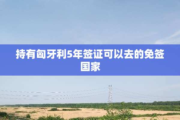 持有匈牙利5年签证可以去的免签国家
