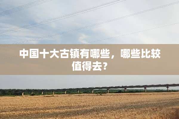 中国十大古镇有哪些，哪些比较值得去？