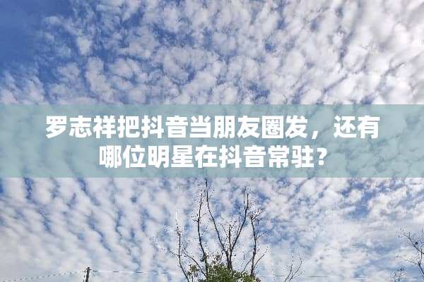 罗志祥把抖音当朋友圈发，还有哪位明星在抖音常驻？