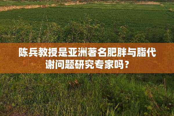 陈兵教授是亚洲著名肥胖与脂代谢问题研究专家吗？