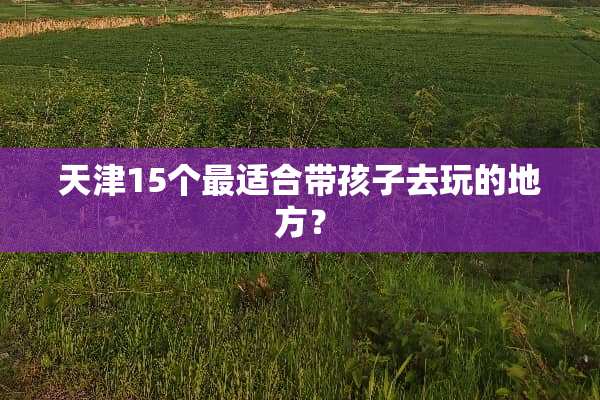 天津15个最适合带孩子去玩的地方？