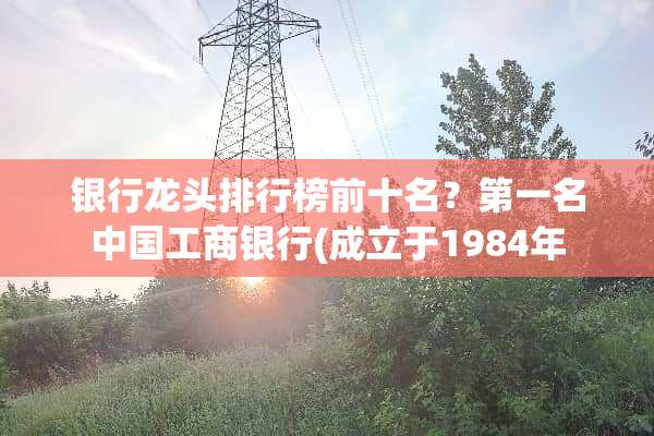 银行龙头排行榜前十名？第一名中国工商银行(成立于1984年