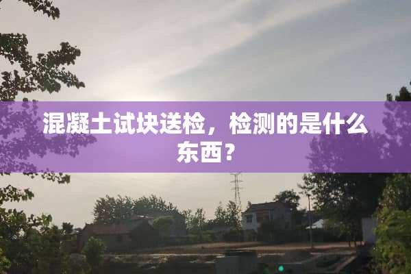 混凝土试块送检，检测的是什么东西？