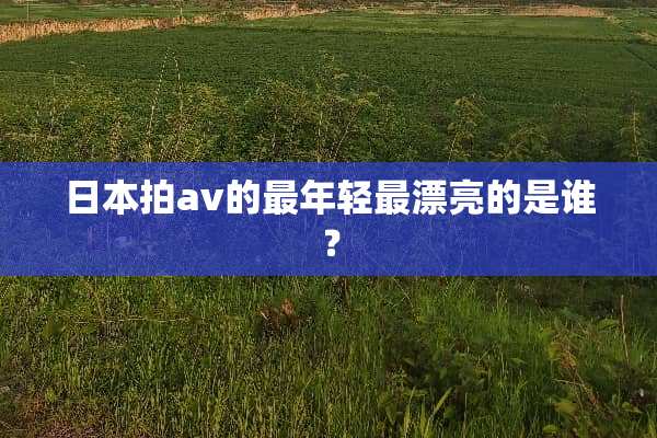 日本拍av的最年轻最漂亮的是谁？