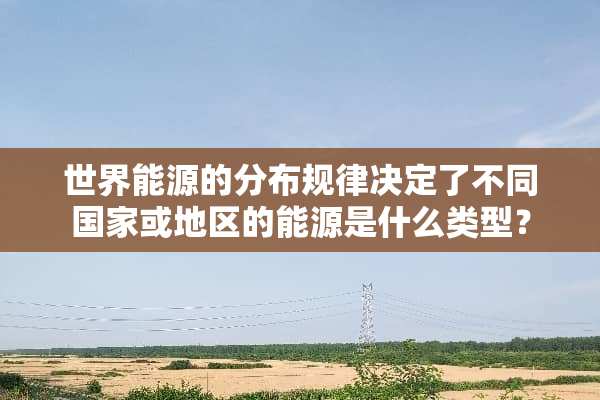 世界能源的分布规律决定了不同国家或地区的能源是什么类型？