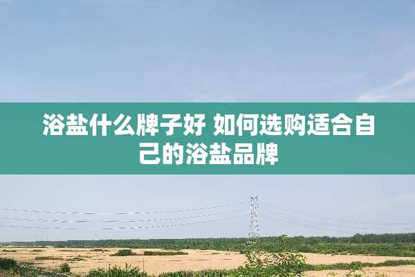 浴盐什么牌子好 如何选购适合自己的浴盐品牌