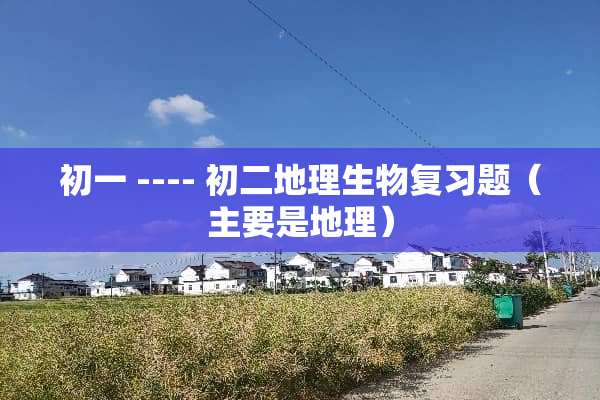 初一 ---- 初二地理生物复习题（主要是地理）