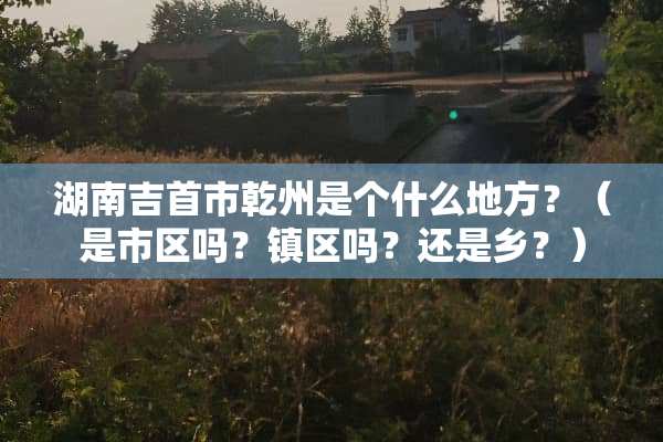 湖南吉首市乾州是个什么地方？（是市区吗？镇区吗？还是乡？）