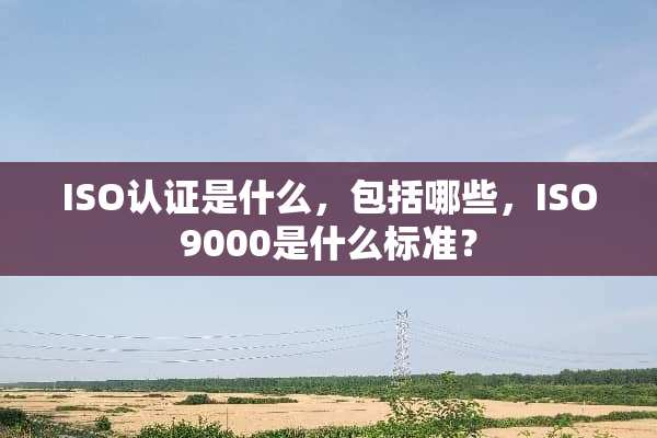 ISO认证是什么，包括哪些，ISO9000是什么标准？