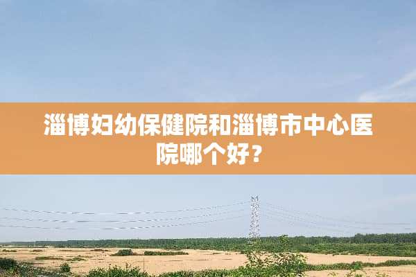 淄博妇幼保健院和淄博市中心医院哪个好？