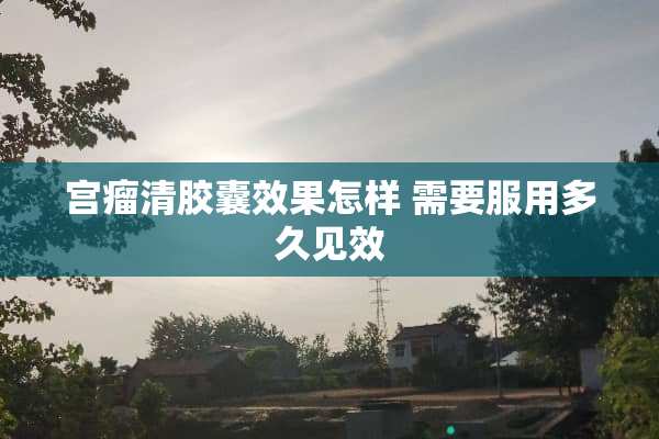 宫瘤清胶囊效果怎样 需要服用多久见效