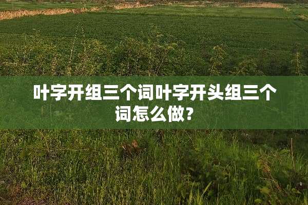 叶字开组三个词叶字开头组三个词怎么做？