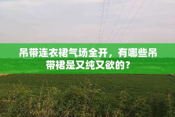 吊带连衣裙气场全开，有哪些吊带裙是又纯又欲的？