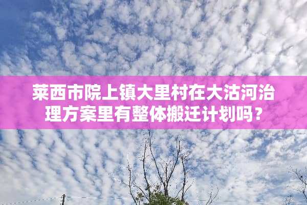 莱西市院上镇大里村在大沽河治理方案里有整体搬迁计划吗？