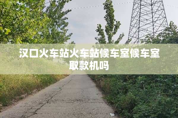汉口火车站火车站候车室候车室取款机吗