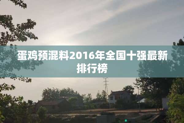 蛋鸡预混料2016年全国十强最新排行榜