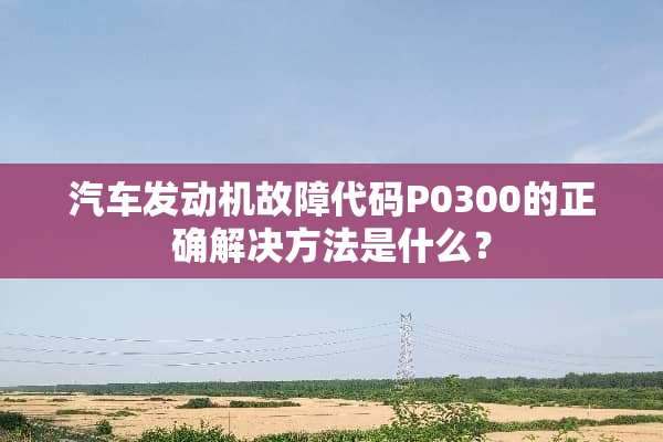 汽车发动机故障代码P0300的正确解决方法是什么？