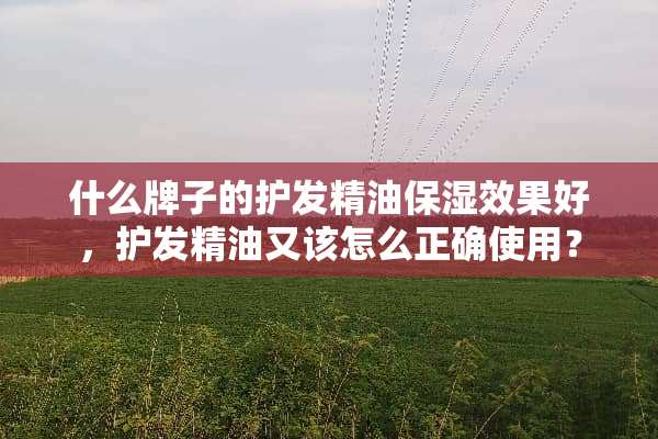 什么牌子的护发精油保湿效果好，护发精油又该怎么正确使用？