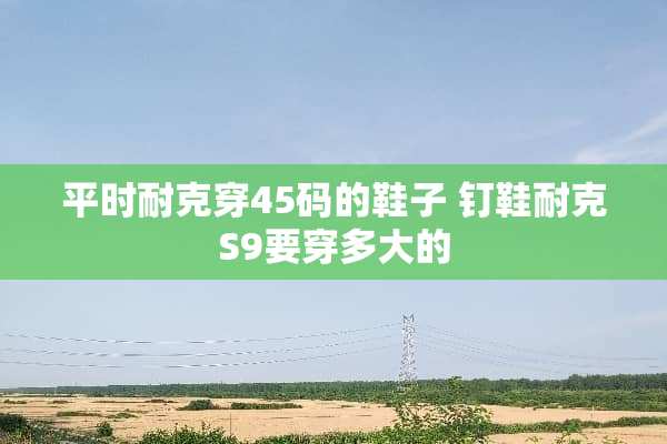 平时耐克穿45码的鞋子 钉鞋耐克S9要穿多大的