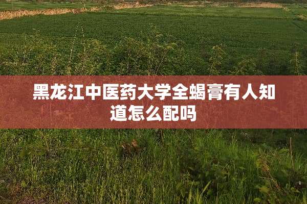 黑龙江中医药大学全蝎膏有人知道怎么配吗