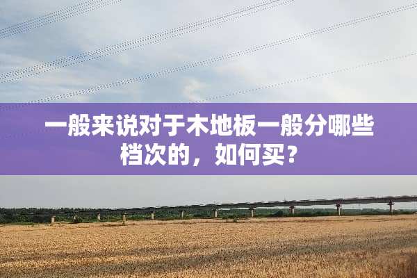 一般来说对于木地板一般分哪些档次的，如何买？