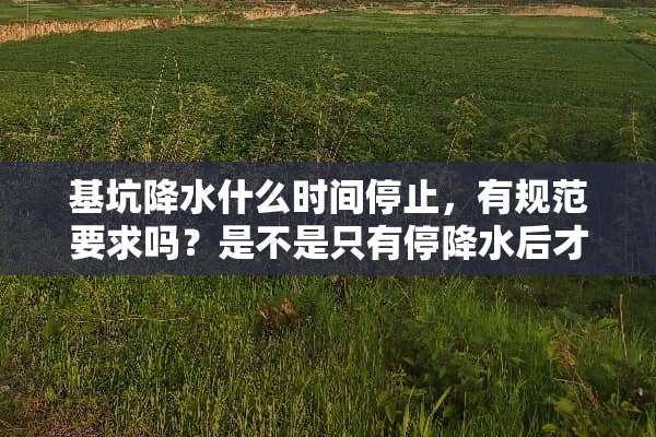基坑降水什么时间停止，有规范要求吗？是不是只有停降水后才可以进行**土方回填？