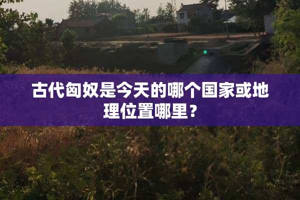 古代匈*是今天的哪个国家或地理位置哪里？