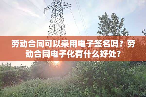 劳动合同可以采用电子签名吗？劳动合同电子化有什么好处？