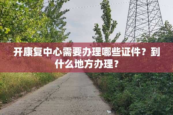 开康复中心需要办理哪些**？到什么地方办理？