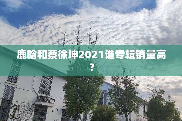 鹿晗和蔡徐坤2021谁专辑销量高？