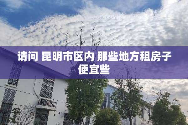 请问 昆明市区内 那些地方租房子便宜些