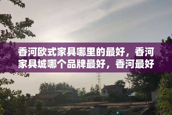 香河欧式家具哪里的最好，香河家具城哪个品牌最好，香河最好的欧式家具品牌