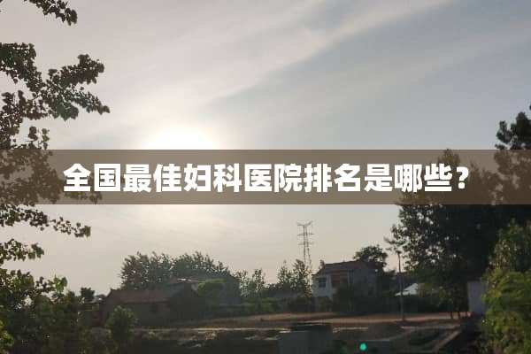 全国最佳妇科医院排名是哪些？