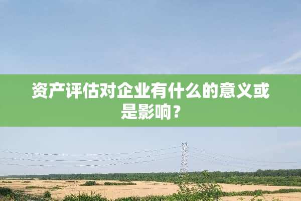 资产评估对企业有什么的意义或是影响？