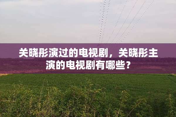 关晓彤演过的电视剧，关晓彤主演的电视剧有哪些？