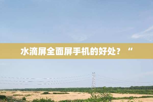 水滴屏全面屏手机的好处？“