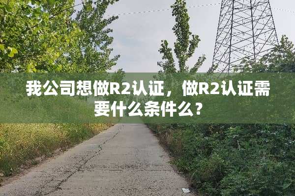 我公司想做R2认证，做R2认证需要什么条件么？