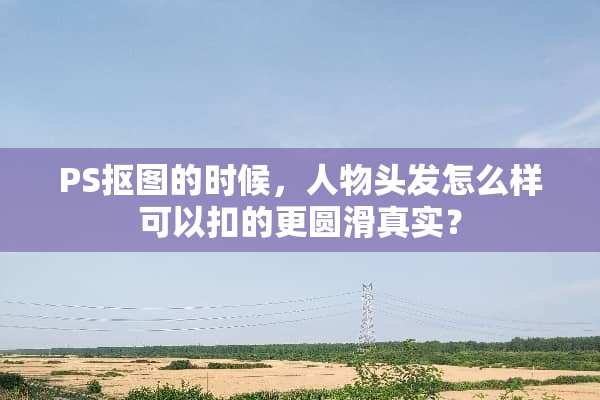 PS抠图的时候，人物头发怎么样可以扣的更圆滑真实？
