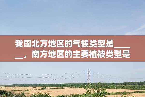 我国北方地区的气候类型是______，南方地区的主要植被类型是______