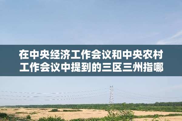 在**经济工作会议和**农村工作会议中提到的三区三州指哪些地方