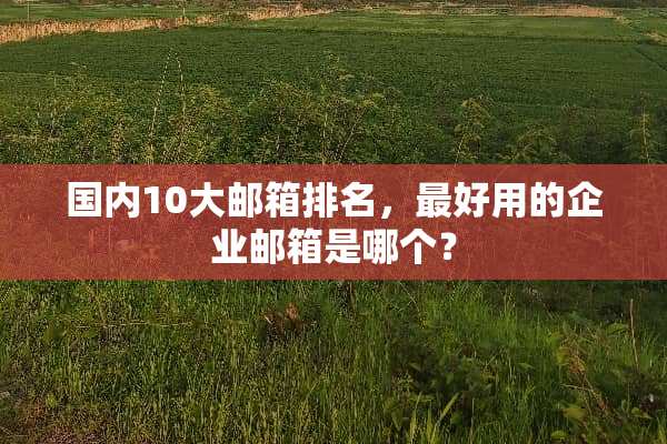 国内10大邮箱排名，最好用的企业邮箱是哪个？