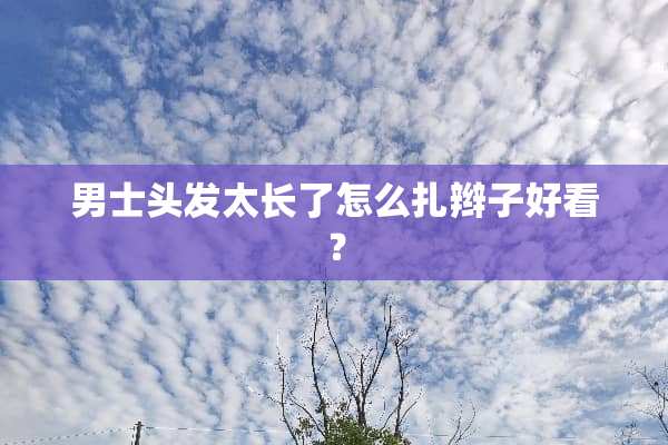 男士头发太长了怎么扎辫子好看？